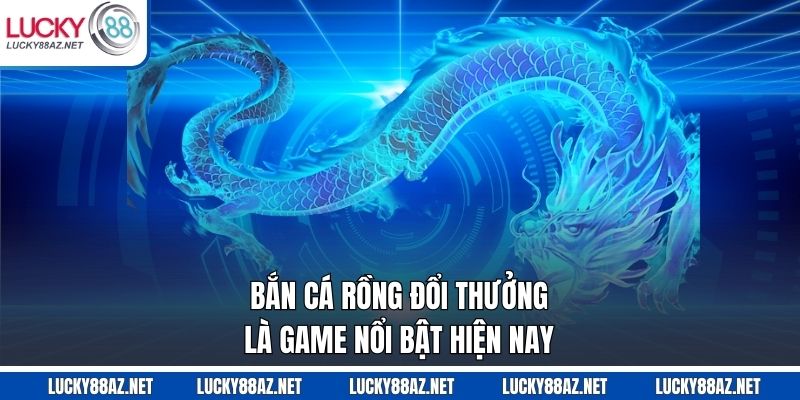 Bắn cá rồng đổi thưởng là game nổi bật hiện nay