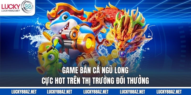 Game bắn cá Ngũ Long cực hot trên thị trường đổi thưởng